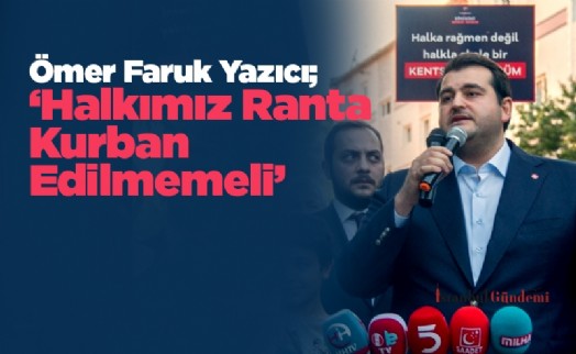 Ömer Faruk Yazıcı; ‘Halkımız Ranta Kurban Edilmemeli’