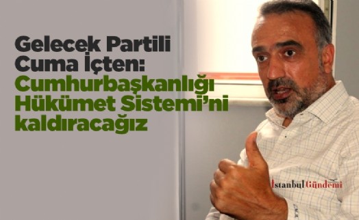 Gelecek Partili Cuma İçten: Cumhurbaşkanlığı Hükümet Sistemi’ni kaldıracağız